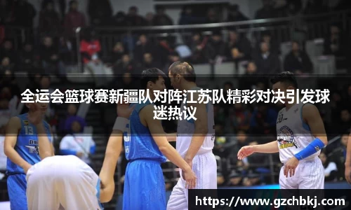 全运会篮球赛新疆队对阵江苏队精彩对决引发球迷热议