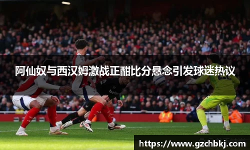 阿仙奴与西汉姆激战正酣比分悬念引发球迷热议