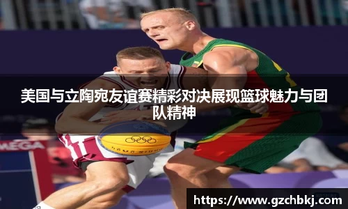 美国与立陶宛友谊赛精彩对决展现篮球魅力与团队精神